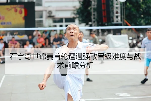 石宇奇世锦赛首轮遭遇强敌晋级难度与战术前瞻分析